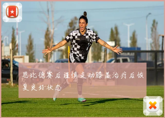 恩比德赛后谨慎走动膝盖治疗后恢复良好状态