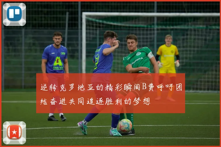 逆转克罗地亚的精彩瞬间B费呼吁团结奋进共同追逐胜利的梦想