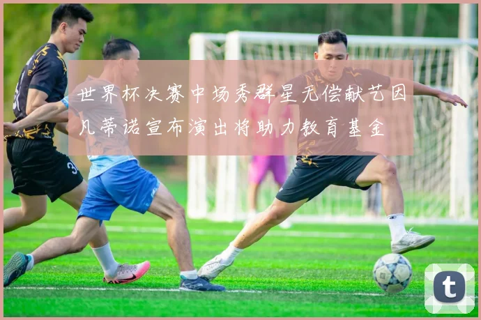 世界杯决赛中场秀群星无偿献艺因凡蒂诺宣布演出将助力教育基金