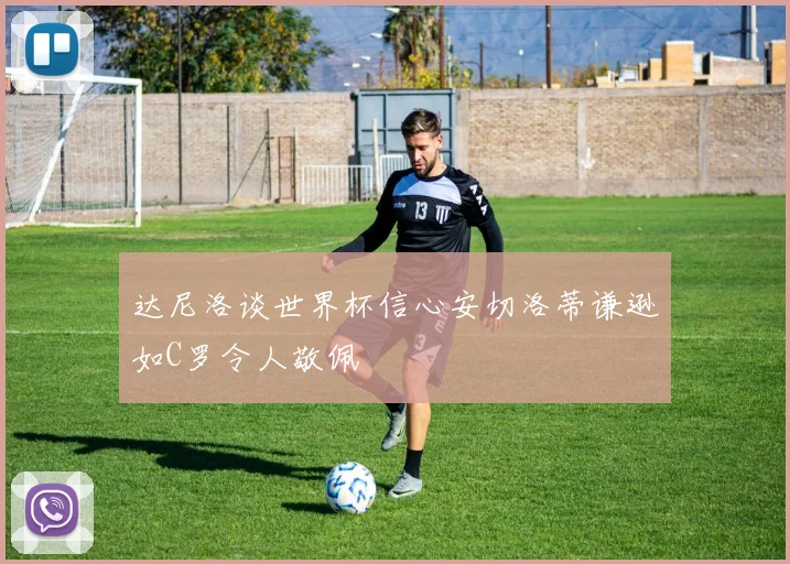 达尼洛谈世界杯信心安切洛蒂谦逊如C罗令人敬佩