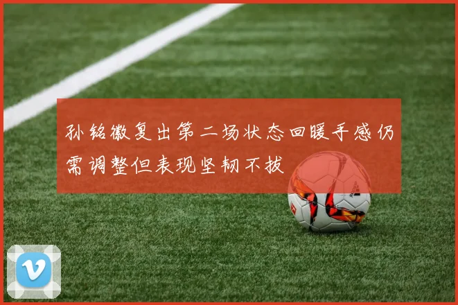 孙铭徽复出第二场状态回暖手感仍需调整但表现坚韧不拔
