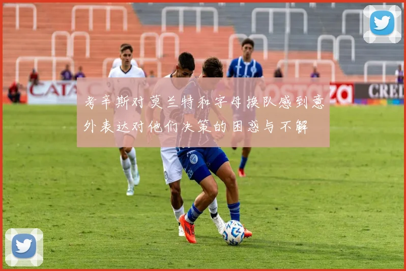 考辛斯对莫兰特和字母换队感到意外表达对他们决策的困惑与不解