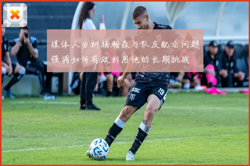 媒体人分析杨瀚森与队友配合问题强调如何有效利用他的长期挑战