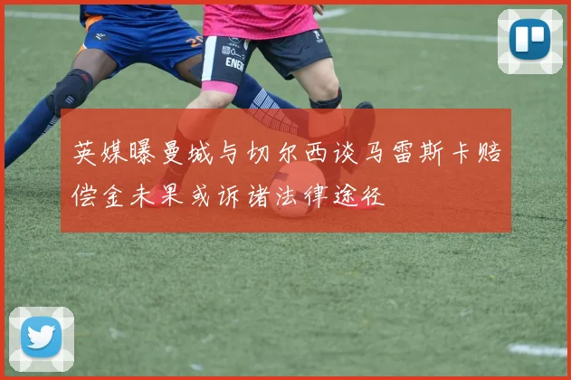 英媒曝曼城与切尔西谈马雷斯卡赔偿金未果或诉诸法律途径