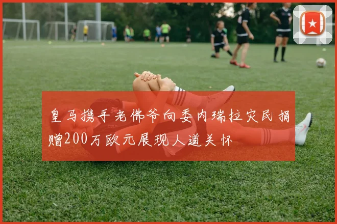 皇马携手老佛爷向委内瑞拉灾民捐赠200万欧元展现人道关怀