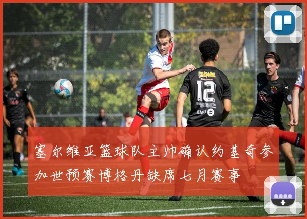 塞尔维亚篮球队主帅确认约基奇参加世预赛博格丹缺席七月赛事