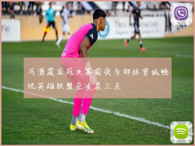 冯潇霆亚冠决赛前夜与郜林曾诚畅玩英雄联盟至凌晨三点
