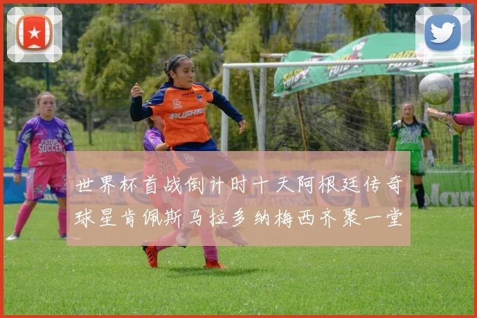 世界杯首战倒计时十天阿根廷传奇球星肯佩斯马拉多纳梅西齐聚一堂预热